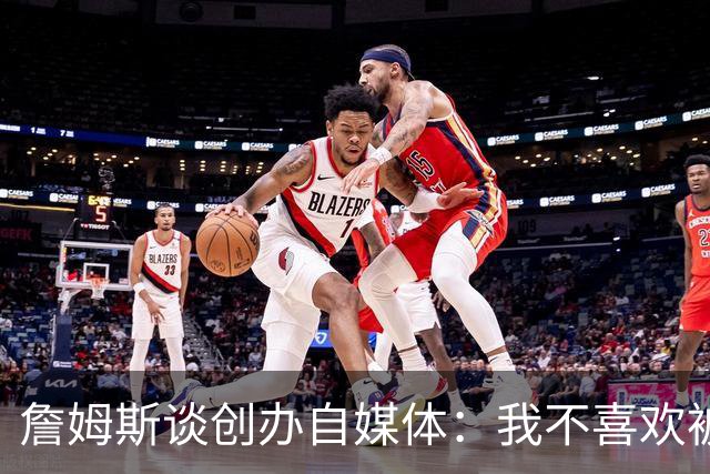詹姆斯谈创办自媒体：我不喜欢被媒体断章取义 我厌倦发言被打断